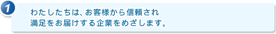 1.わたしたちは、お客様から信頼され満足をお届けする企業をめざします。