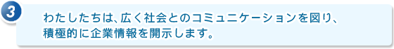 3.わたしたちは、広く社会とのコミュニケーションを図り、積極的に企業情報を開示します。