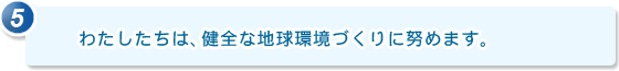 5.わたしたちは、健全な地球環境づくりに努めます。