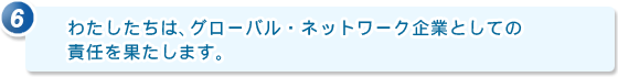 6.わたしたちは、グローバル・ネットワーク企業としての責任を果たします。